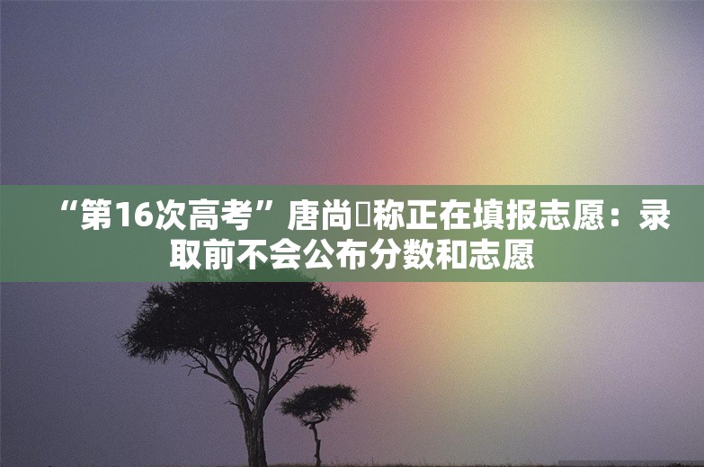 “第16次高考”唐尚珺称正在填报志愿：录取前不会公布分数和志愿