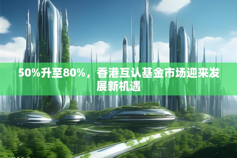 50%升至80%，香港互认基金市场迎来发展新机遇