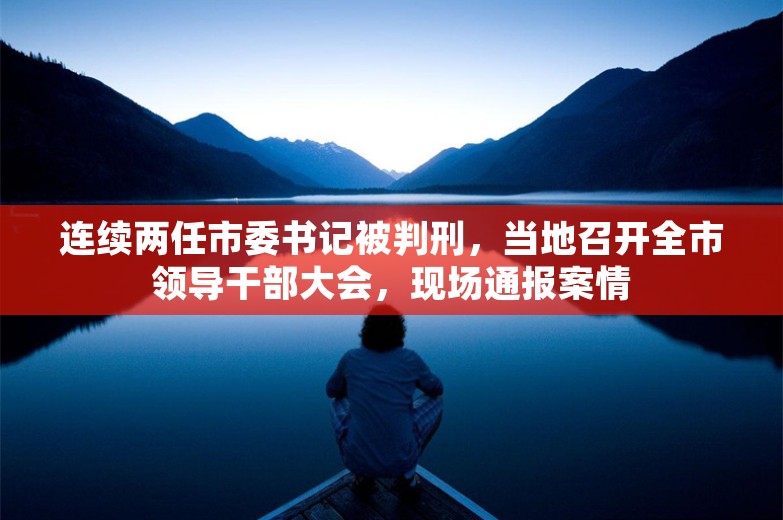 连续两任市委书记被判刑，当地召开全市领导干部大会，现场通报案情