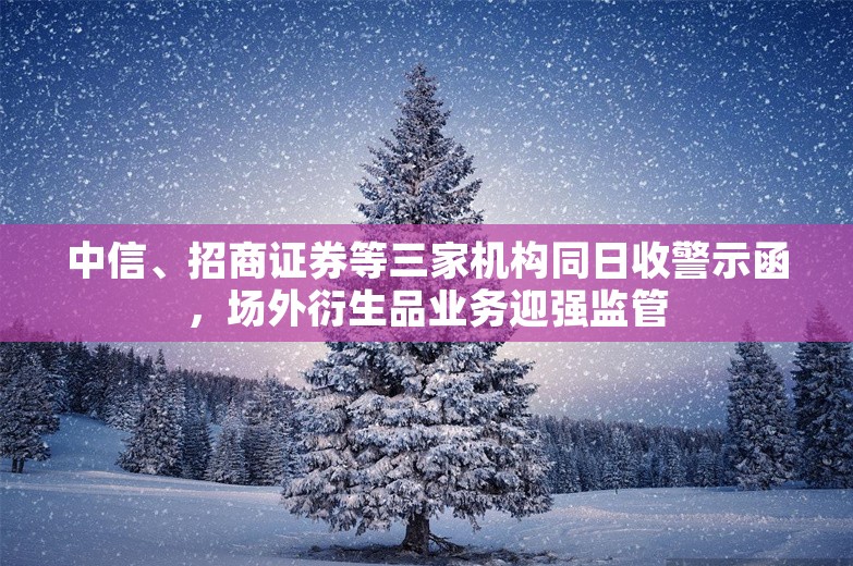 中信、招商证券等三家机构同日收警示函，场外衍生品业务迎强监管