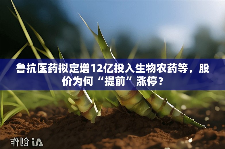 鲁抗医药拟定增12亿投入生物农药等，股价为何“提前”涨停？