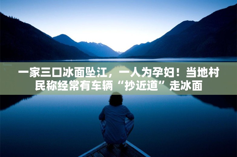 一家三口冰面坠江，一人为孕妇！当地村民称经常有车辆“抄近道”走冰面