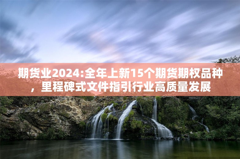 期货业2024:全年上新15个期货期权品种，里程碑式文件指引行业高质量发展