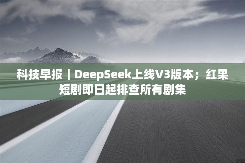 科技早报｜DeepSeek上线V3版本；红果短剧即日起排查所有剧集