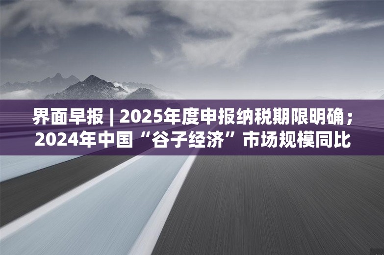 界面早报 | 2025年度申报纳税期限明确；2024年中国“谷子经济”市场规模同比增长超40%