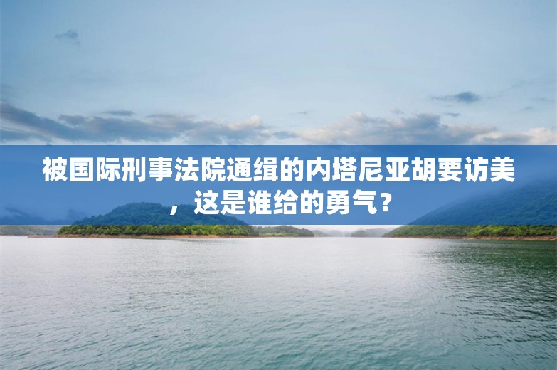 被国际刑事法院通缉的内塔尼亚胡要访美，这是谁给的勇气？