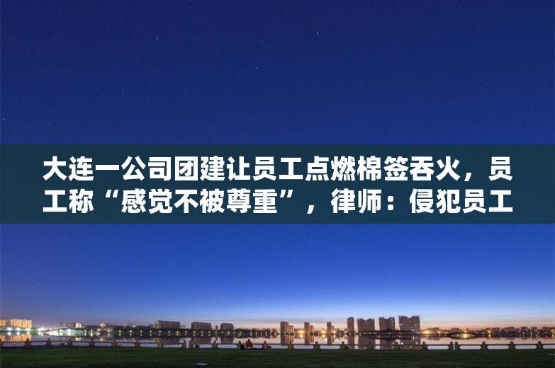 大连一公司团建让员工点燃棉签吞火，员工称“感觉不被尊重”，律师：侵犯员工多项权益