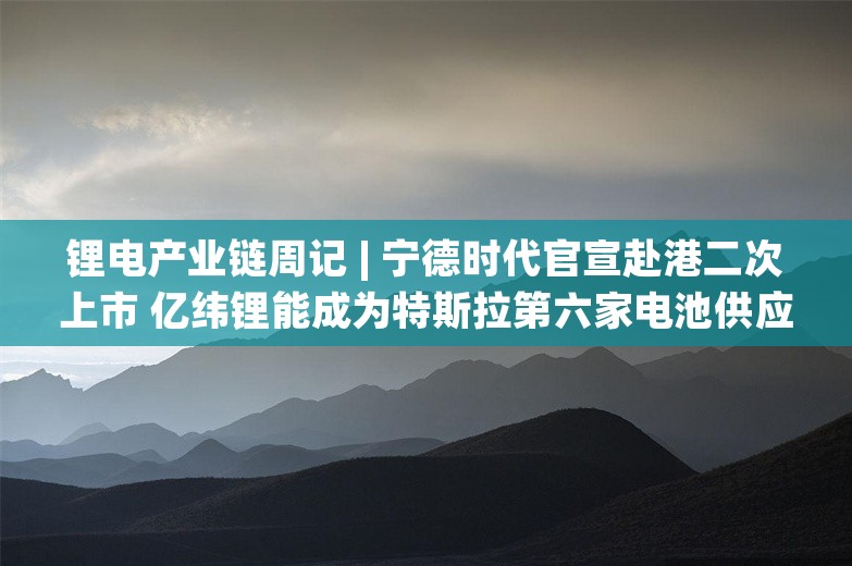 锂电产业链周记 | 宁德时代官宣赴港二次上市 亿纬锂能成为特斯拉第六家电池供应商