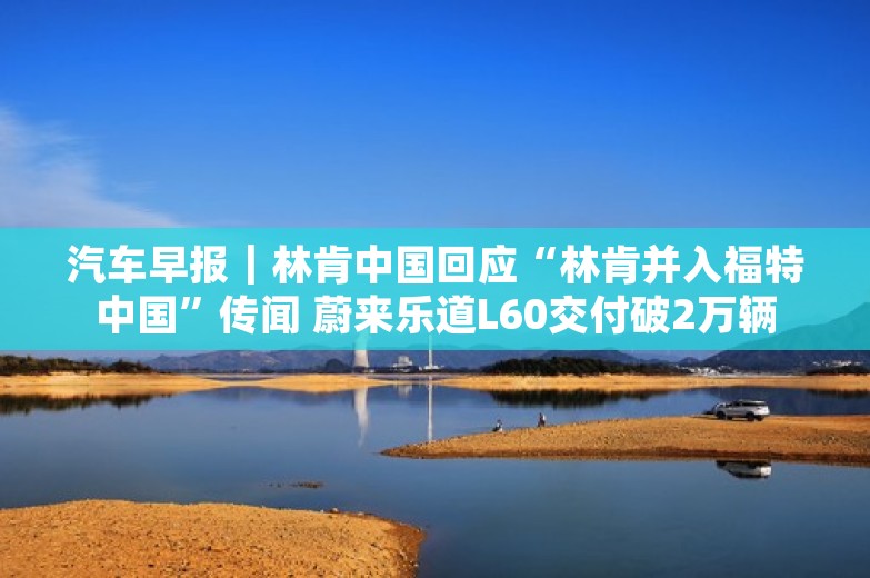 汽车早报｜林肯中国回应“林肯并入福特中国”传闻 蔚来乐道L60交付破2万辆