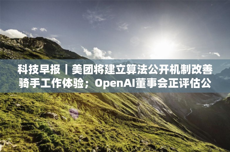 科技早报｜美团将建立算法公开机制改善骑手工作体验；OpenAI董事会正评估公司结构