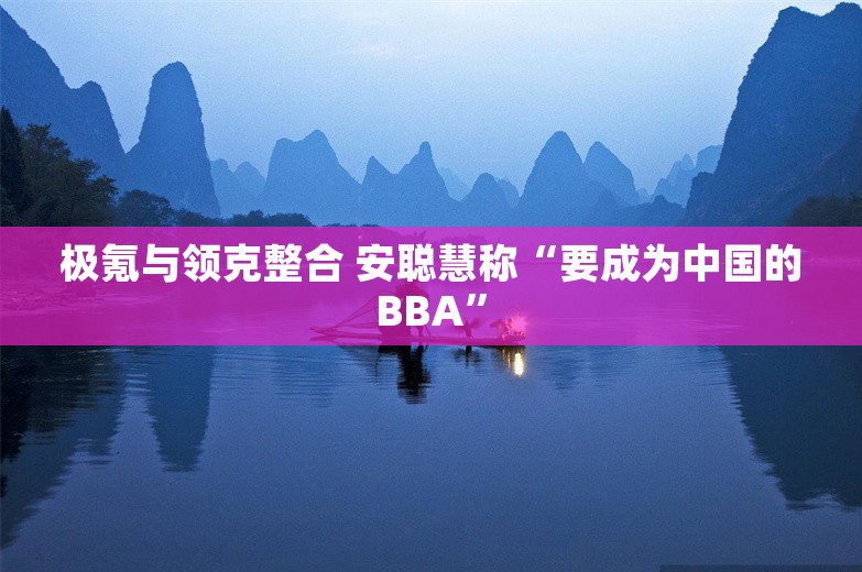 极氪与领克整合 安聪慧称“要成为中国的BBA”