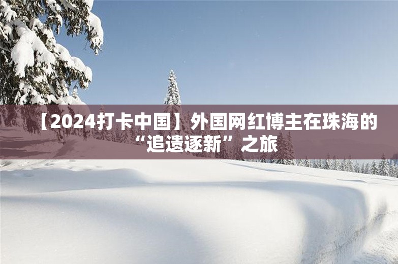 【2024打卡中国】外国网红博主在珠海的“追遗逐新”之旅