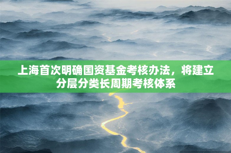 上海首次明确国资基金考核办法，将建立分层分类长周期考核体系