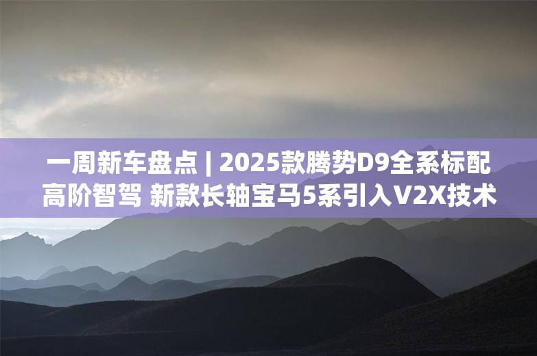 一周新车盘点 | 2025款腾势D9全系标配高阶智驾 新款长轴宝马5系引入V2X技术