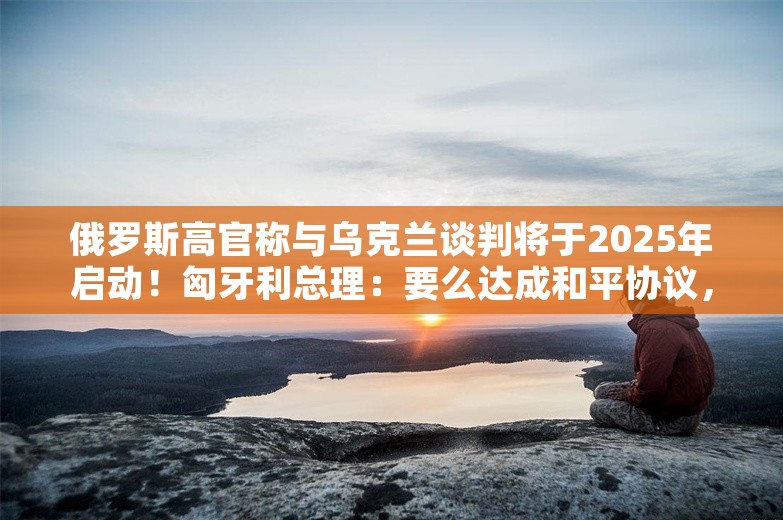 俄罗斯高官称与乌克兰谈判将于2025年启动！匈牙利总理：要么达成和平协议，要么其中一方彻底毁灭