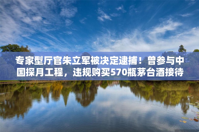 专家型厅官朱立军被决定逮捕！曾参与中国探月工程，违规购买570瓶茅台酒接待