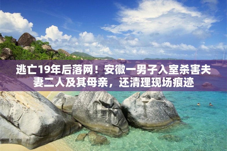 逃亡19年后落网！安徽一男子入室杀害夫妻二人及其母亲，还清理现场痕迹