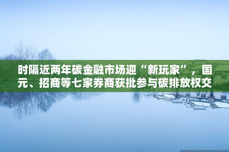 时隔近两年碳金融市场迎“新玩家”，国元、招商等七家券商获批参与碳排放权交易