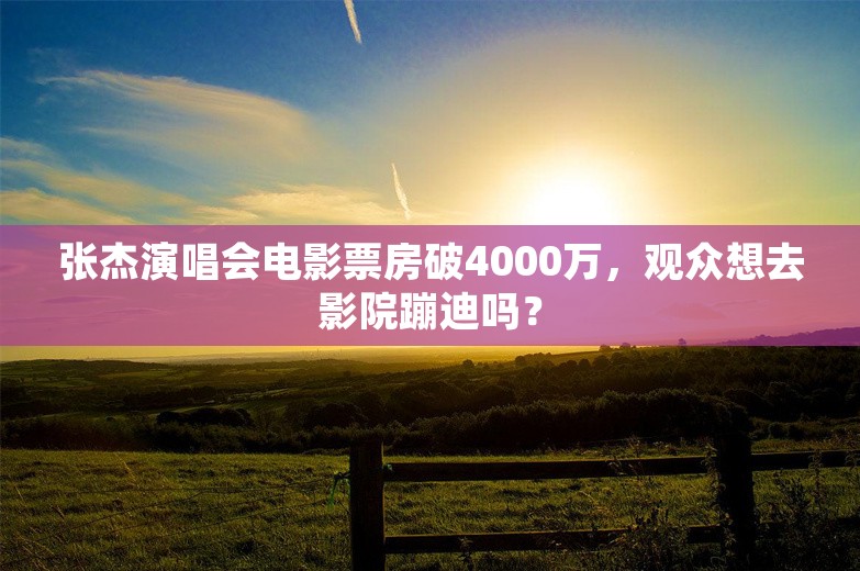 张杰演唱会电影票房破4000万，观众想去影院蹦迪吗？