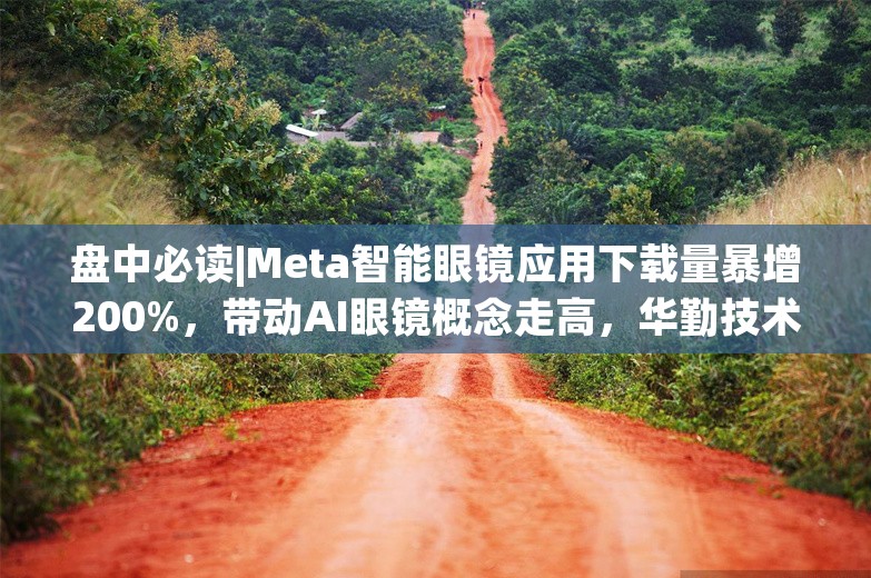 盘中必读|Meta智能眼镜应用下载量暴增200%，带动AI眼镜概念走高，华勤技术等多股涨停