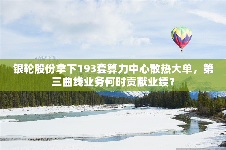 银轮股份拿下193套算力中心散热大单，第三曲线业务何时贡献业绩？