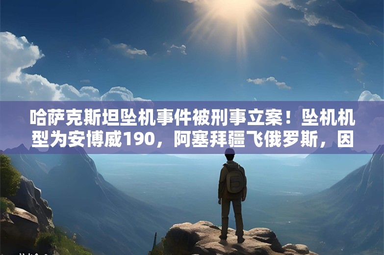 哈萨克斯坦坠机事件被刑事立案！坠机机型为安博威190，阿塞拜疆飞俄罗斯，因大雾改道