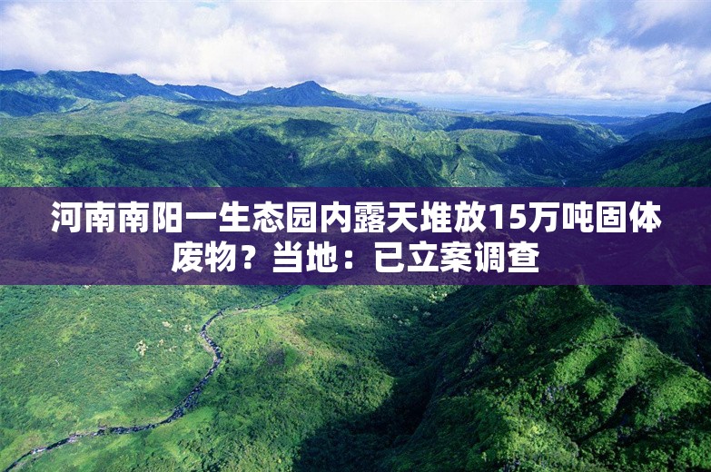 河南南阳一生态园内露天堆放15万吨固体废物？当地：已立案调查