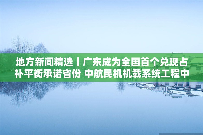 地方新闻精选丨广东成为全国首个兑现占补平衡承诺省份 中航民机机载系统工程中心产业基地在沪开建