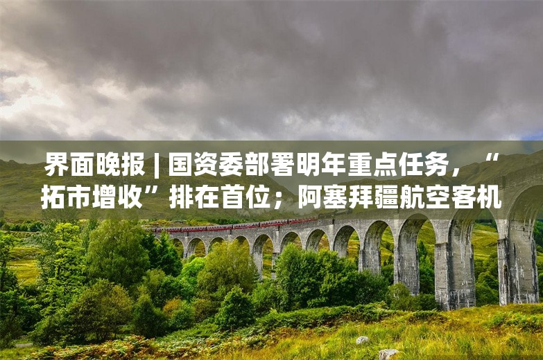 界面晚报 | 国资委部署明年重点任务，“拓市增收”排在首位；阿塞拜疆航空客机坠机事故生还人数升至32人