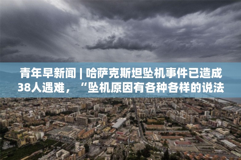 青年早新闻 | 哈萨克斯坦坠机事件已造成38人遇难，“坠机原因有各种各样的说法”