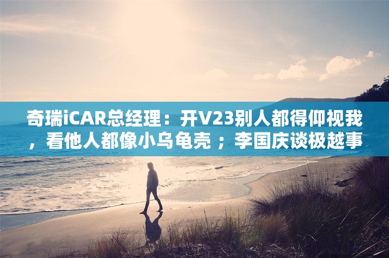 奇瑞iCAR总经理：开V23别人都得仰视我，看他人都像小乌龟壳 ；李国庆谈极越事件：CEO忒缺德；奥康皮鞋跨界半导体丨雷峰早报