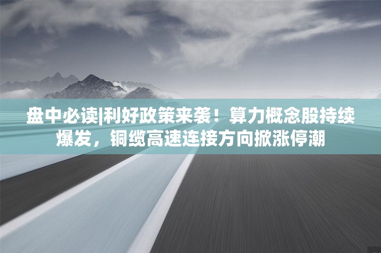 盘中必读|利好政策来袭！算力概念股持续爆发，铜缆高速连接方向掀涨停潮