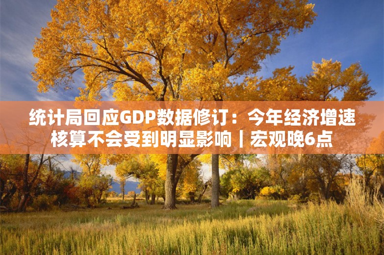 统计局回应GDP数据修订：今年经济增速核算不会受到明显影响｜宏观晚6点