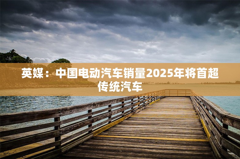 英媒：中国电动汽车销量2025年将首超传统汽车