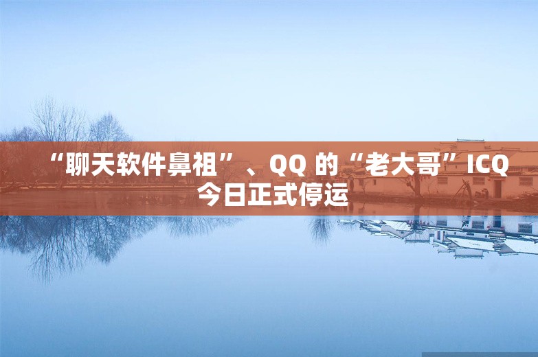 “聊天软件鼻祖”、QQ 的“老大哥”ICQ 今日正式停运