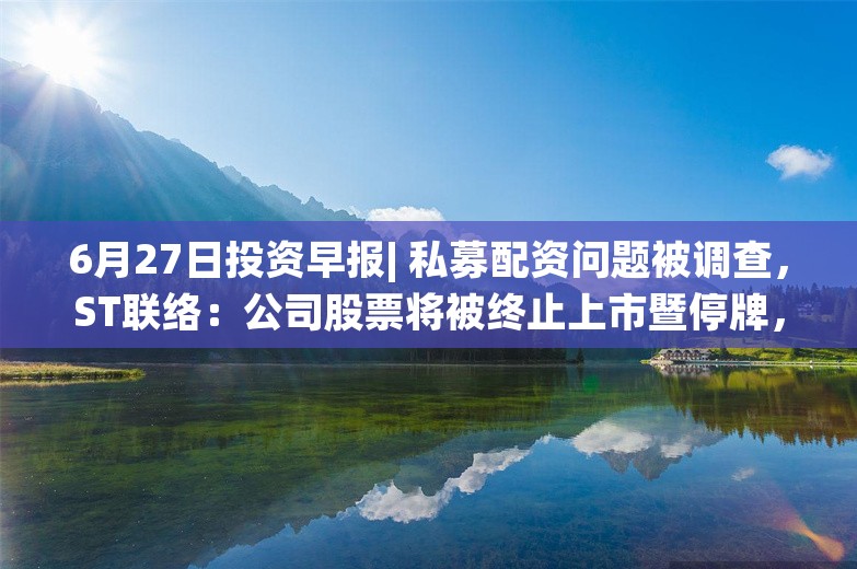 6月27日投资早报| 私募配资问题被调查，ST联络：公司股票将被终止上市暨停牌，昆仑万维回应OpenAI对中国API“停服”