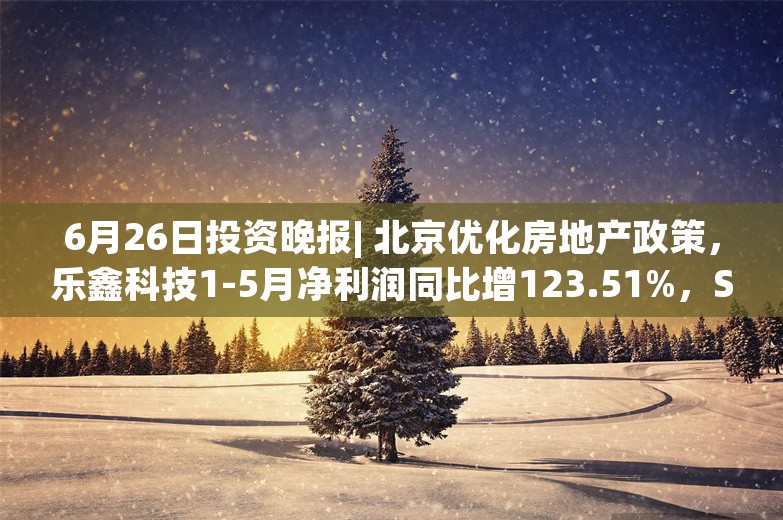 6月26日投资晚报| 北京优化房地产政策，乐鑫科技1-5月净利润同比增123.51%，ST康美股票申请撤销其他风险警示