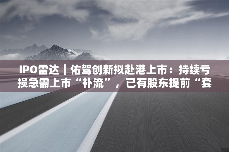 IPO雷达｜佑驾创新拟赴港上市：持续亏损急需上市“补流”，已有股东提前“套现”离场