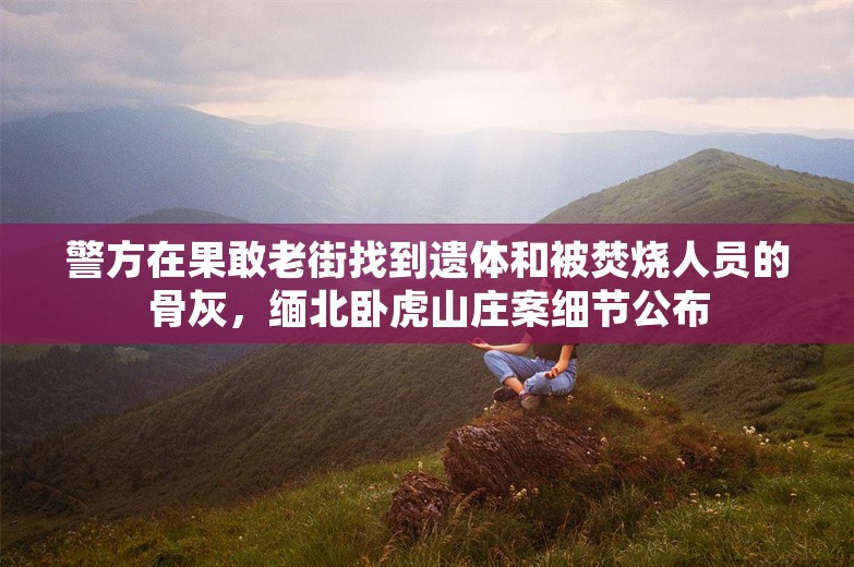 警方在果敢老街找到遗体和被焚烧人员的骨灰，缅北卧虎山庄案细节公布