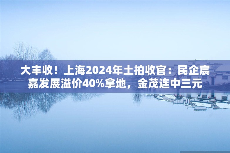 大丰收！上海2024年土拍收官：民企宸嘉发展溢价40%拿地，金茂连中三元