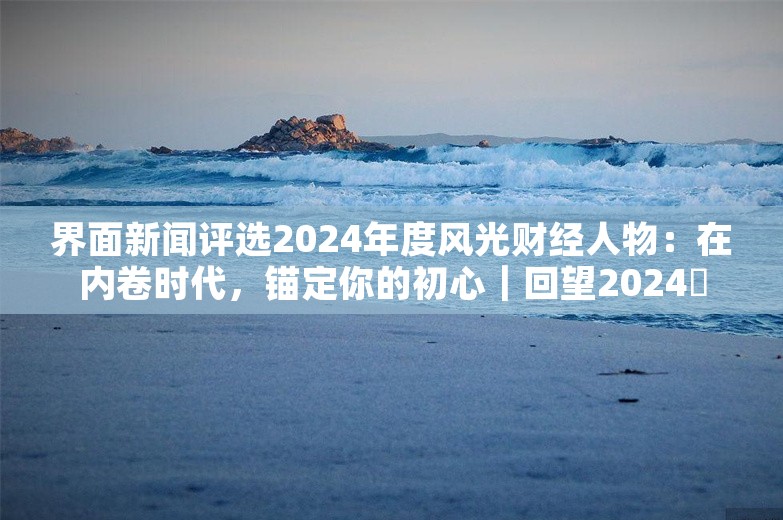 界面新闻评选2024年度风光财经人物：在内卷时代，锚定你的初心｜回望2024⑰