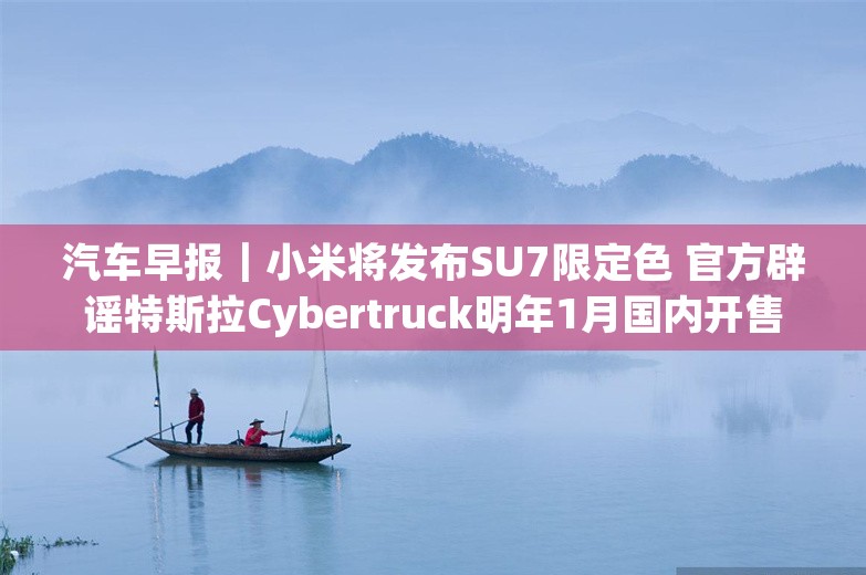 汽车早报｜小米将发布SU7限定色 官方辟谣特斯拉Cybertruck明年1月国内开售