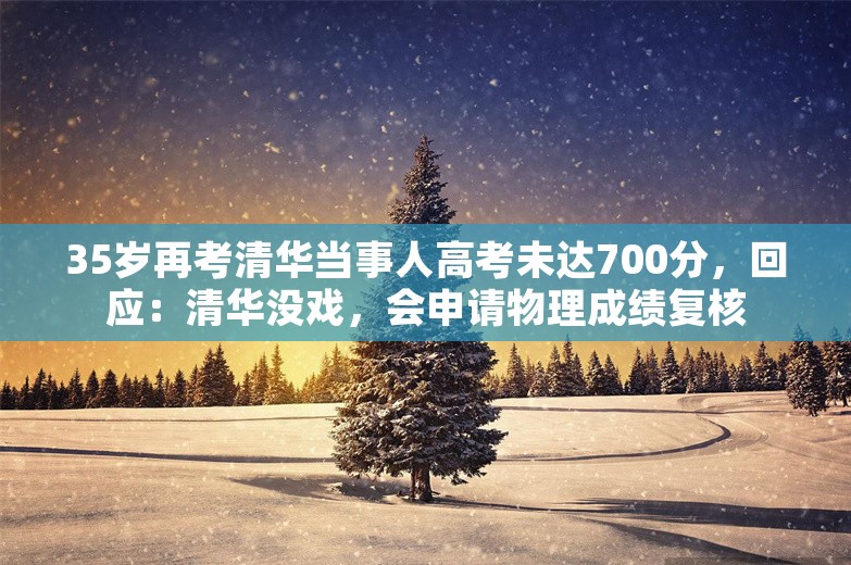 35岁再考清华当事人高考未达700分，回应：清华没戏，会申请物理成绩复核