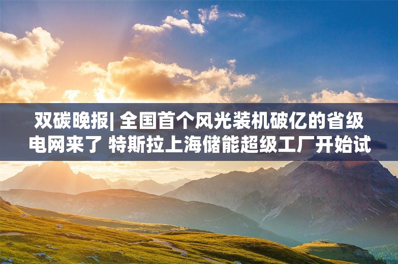 双碳晚报| 全国首个风光装机破亿的省级电网来了 特斯拉上海储能超级工厂开始试生产