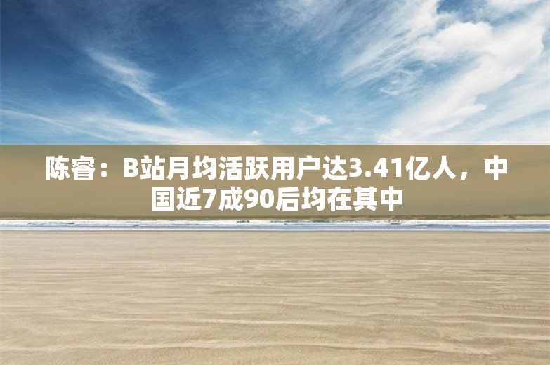 陈睿：B站月均活跃用户达3.41亿人，中国近7成90后均在其中
