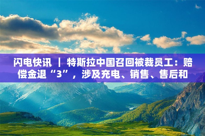 闪电快讯 ｜ 特斯拉中国召回被裁员工：赔偿金退“3”，涉及充电、销售、售后和交付