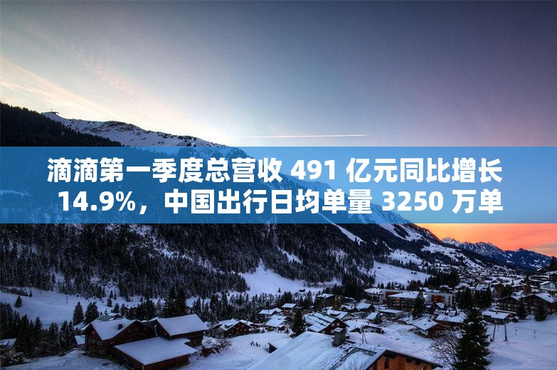 滴滴第一季度总营收 491 亿元同比增长 14.9%，中国出行日均单量 3250 万单