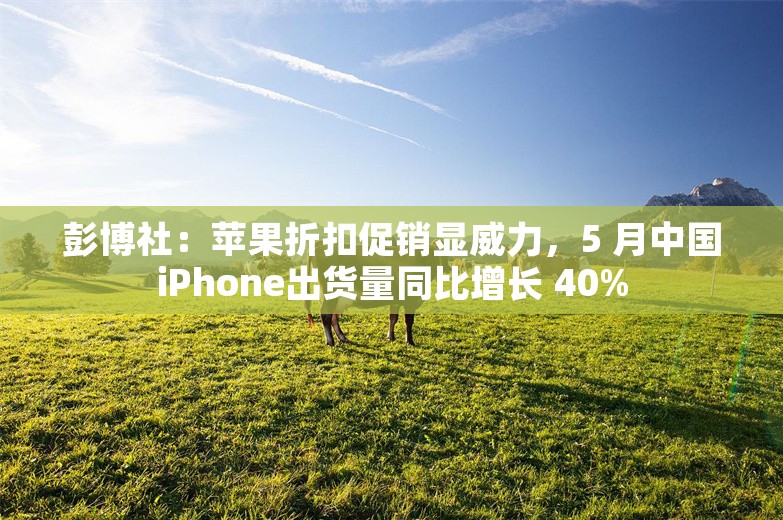 彭博社：苹果折扣促销显威力，5 月中国iPhone出货量同比增长 40%