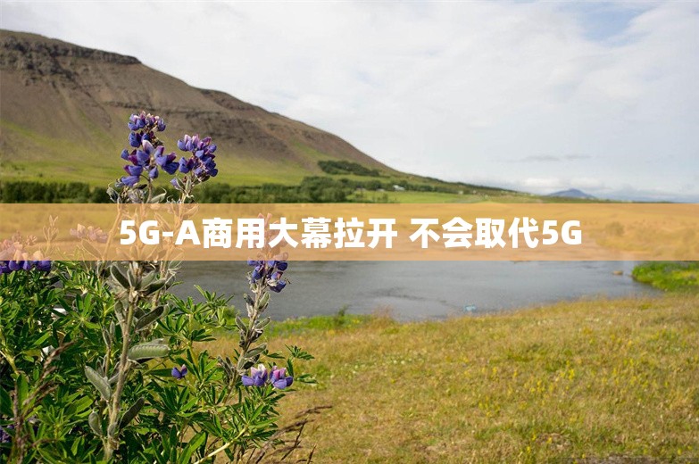 5G-A商用大幕拉开 不会取代5G