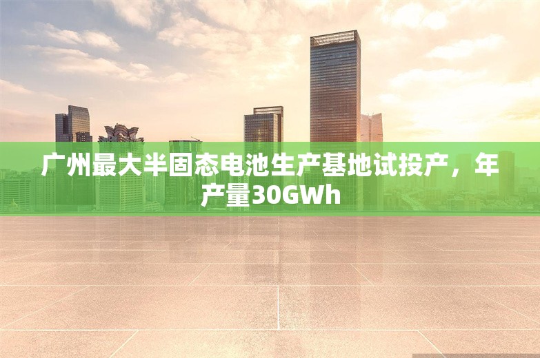 广州最大半固态电池生产基地试投产，年产量30GWh